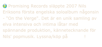  Promising Records släppte 2007 Nils Eriksons första engelska soloalbum någonsin - "On the Verge". Det är en unik samling av elva intensiva och intima låtar med spännande produktion, kännetecknande för Nils' popmusik. Lyssna/köp på Spotify!